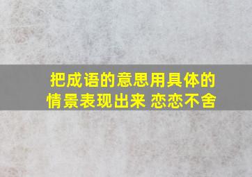 把成语的意思用具体的情景表现出来 恋恋不舍